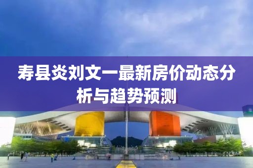 寿县炎刘文一最新房价动态分析与趋势预测
