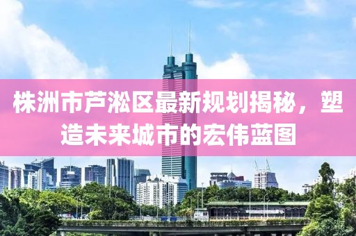 株洲市芦淞区最新规划揭秘，塑造未来城市的宏伟蓝图