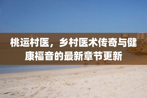 桃运村医，乡村医术传奇与健康福音的最新章节更新