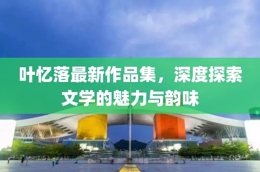 叶忆落最新作品集，深度探索文学的魅力与韵味