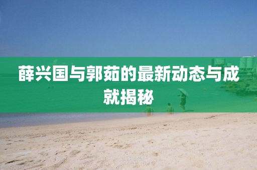 薛兴国与郭茹的最新动态与成就揭秘