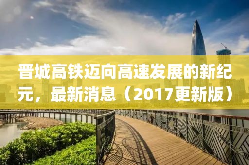 晋城高铁迈向高速发展的新纪元，最新消息（2017更新版）