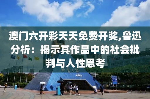 澳门六开彩天天免费开奖,鲁迅分析：揭示其作品中的社会批判与人性思考