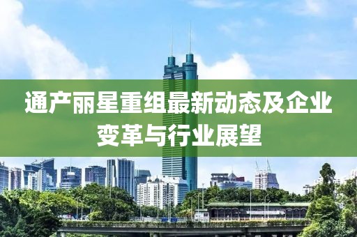 通产丽星重组最新动态及企业变革与行业展望