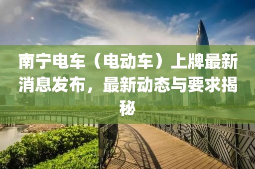 南宁电车（电动车）上牌最新消息发布，最新动态与要求揭秘