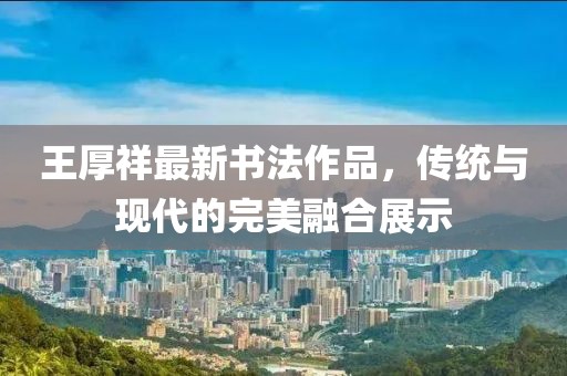 王厚祥最新书法作品，传统与现代的完美融合展示