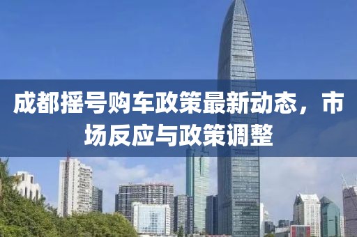 成都摇号购车政策最新动态，市场反应与政策调整