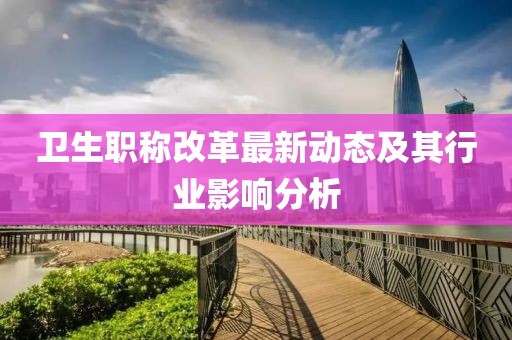 卫生职称改革最新动态及其行业影响分析