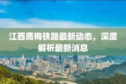 江西鹰梅铁路最新动态，深度解析最新消息