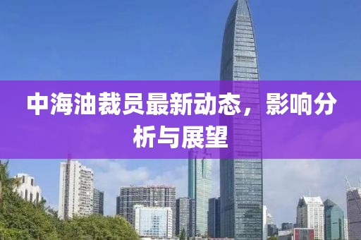 中海油裁员最新动态，影响分析与展望