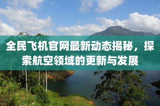 全民飞机官网最新动态揭秘，探索航空领域的更新与发展