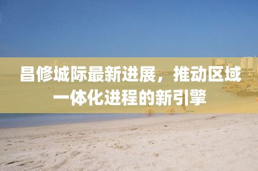 昌修城际最新进展，推动区域一体化进程的新引擎