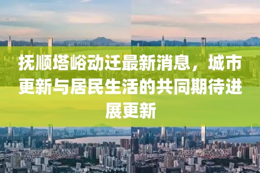 抚顺塔峪动迁最新消息，城市更新与居民生活的共同期待进展更新