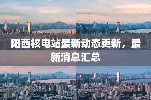 阳西核电站最新动态更新，最新消息汇总