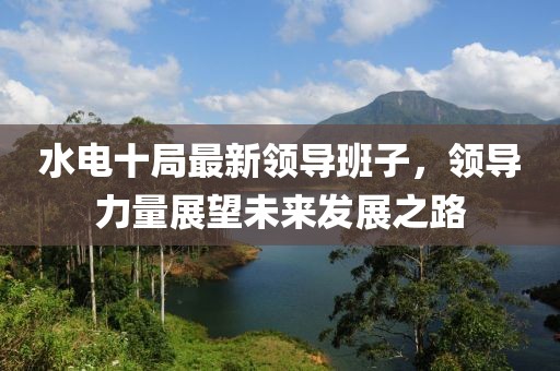 水电十局最新领导班子，领导力量展望未来发展之路