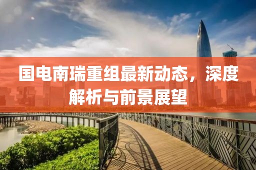 国电南瑞重组最新动态，深度解析与前景展望