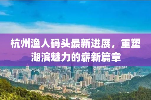 杭州渔人码头最新进展，重塑湖滨魅力的崭新篇章