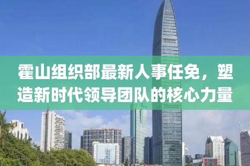 霍山组织部最新人事任免，塑造新时代领导团队的核心力量
