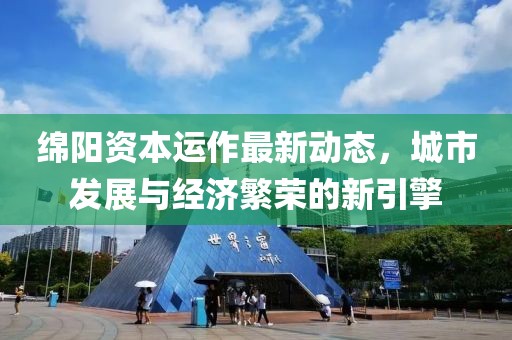 绵阳资本运作最新动态，城市发展与经济繁荣的新引擎