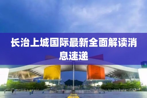 长治上城国际最新全面解读消息速递