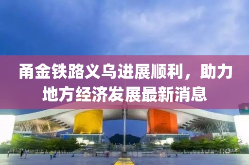 甬金铁路义乌进展顺利，助力地方经济发展最新消息
