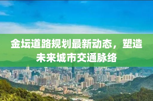 金坛道路规划最新动态，塑造未来城市交通脉络