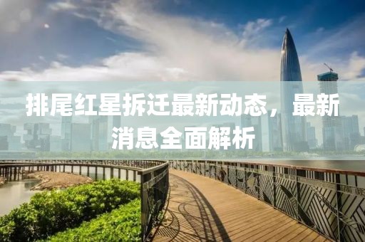排尾红星拆迁最新动态，最新消息全面解析