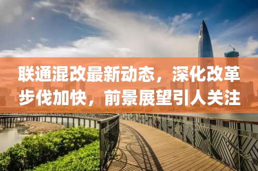 联通混改最新动态，深化改革步伐加快，前景展望引人关注