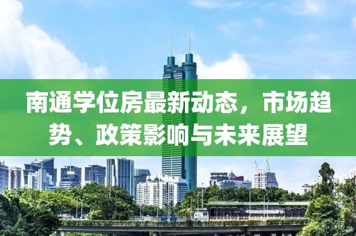 南通学位房最新动态，市场趋势、政策影响与未来展望