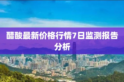 醋酸最新价格行情7日监测报告分析