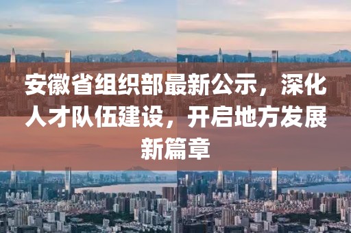 安徽省组织部最新公示，深化人才队伍建设，开启地方发展新篇章