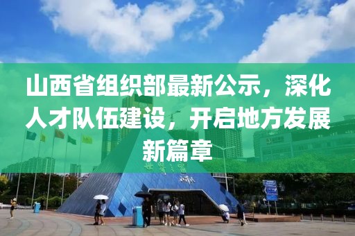 山西省组织部最新公示，深化人才队伍建设，开启地方发展新篇章