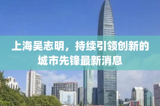 上海吴志明，持续引领创新的城市先锋最新消息