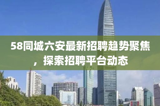 58同城六安最新招聘趋势聚焦，探索招聘平台动态
