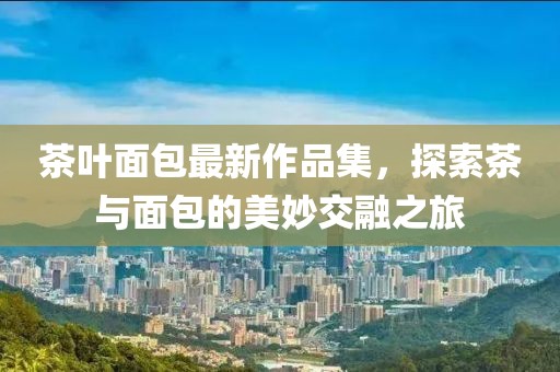 茶叶面包最新作品集，探索茶与面包的美妙交融之旅