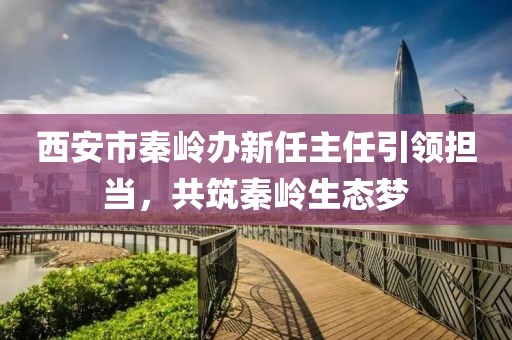 西安市秦岭办新任主任引领担当，共筑秦岭生态梦