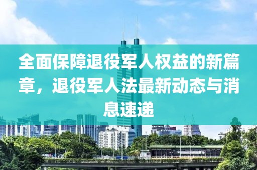 全面保障退役军人权益的新篇章，退役军人法最新动态与消息速递