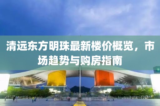 清远东方明珠最新楼价概览，市场趋势与购房指南