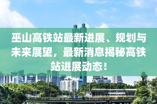 巫山高铁站最新进展、规划与未来展望，最新消息揭秘高铁站进展动态！