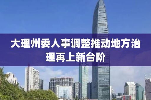 大理州委人事调整推动地方治理再上新台阶