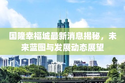 国隆幸福城最新消息揭秘，未来蓝图与发展动态展望