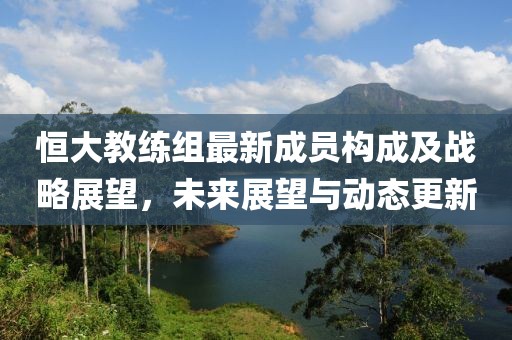 恒大教练组最新成员构成及战略展望，未来展望与动态更新