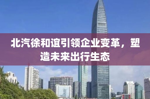 北汽徐和谊引领企业变革，塑造未来出行生态