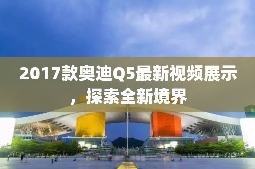 2017款奥迪Q5最新视频展示，探索全新境界