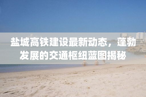 盐城高铁建设最新动态，蓬勃发展的交通枢纽蓝图揭秘