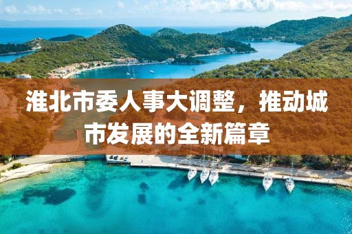 淮北市委人事大调整，推动城市发展的全新篇章