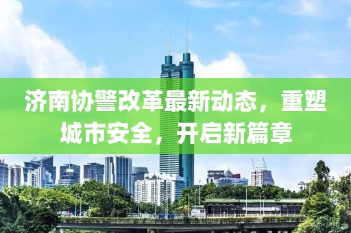 济南协警改革最新动态，重塑城市安全，开启新篇章