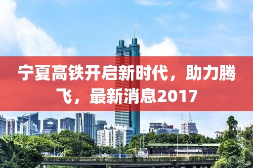 宁夏高铁开启新时代，助力腾飞，最新消息2017