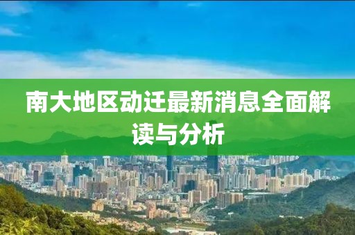 南大地区动迁最新消息全面解读与分析