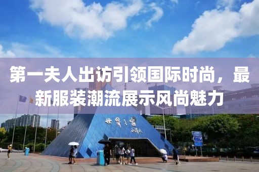 第一夫人出访引领国际时尚，最新服装潮流展示风尚魅力